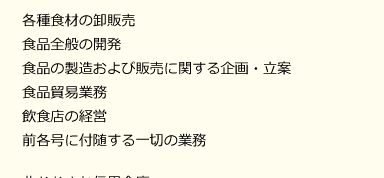 業務内容　各種食材の卸販売　食品全般の開発　食品の製造および販売に関する企画・立案　食品貿易業務　飲食店の経営　前各号に付随する一切の業務